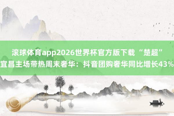 滚球体育app2026世界杯官方版下载 “楚超”宜昌主场带热周末奢华：抖音团购奢华同比增长43%