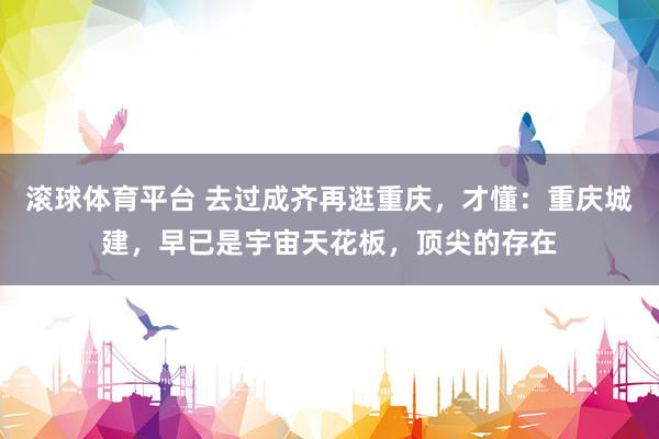 滚球体育平台 去过成齐再逛重庆，才懂：重庆城建，早已是宇宙天花板，顶尖的存在