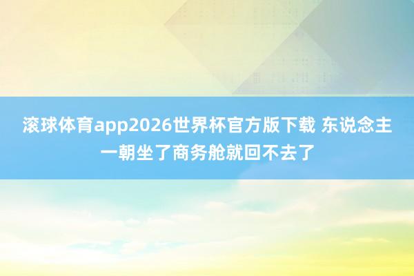滚球体育app2026世界杯官方版下载 东说念主一朝坐了商务舱就回不去了