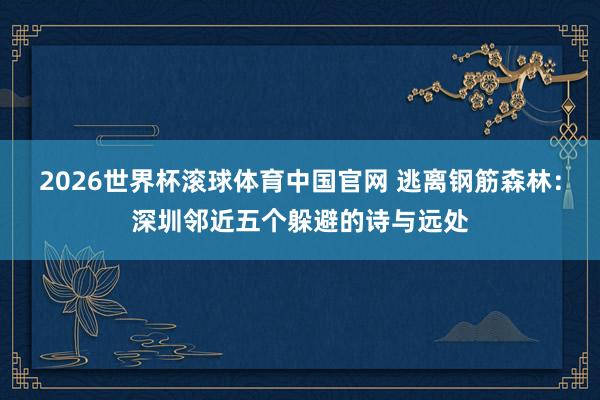 2026世界杯滚球体育中国官网 逃离钢筋森林：深圳邻近五个躲避的诗与远处