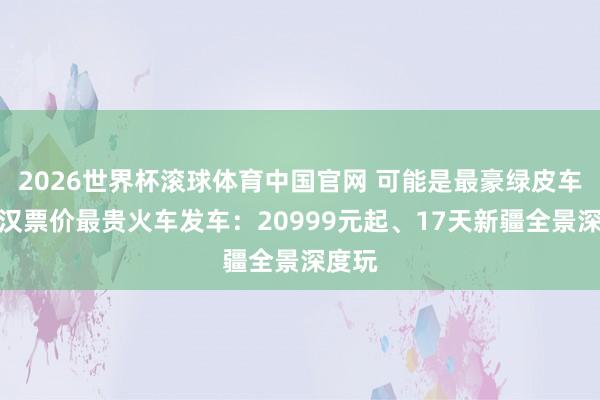 2026世界杯滚球体育中国官网 可能是最豪绿皮车！武汉票价最贵火车发车：20999元起、17天新疆全景深度玩