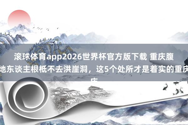 滚球体育app2026世界杯官方版下载 重庆腹地东谈主根柢不去洪崖洞，这5个处所才是着实的重庆