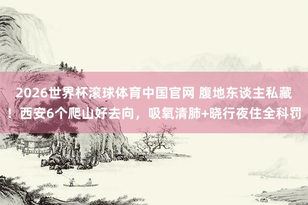 2026世界杯滚球体育中国官网 腹地东谈主私藏！西安6个爬山好去向，吸氧清肺+晓行夜住全科罚