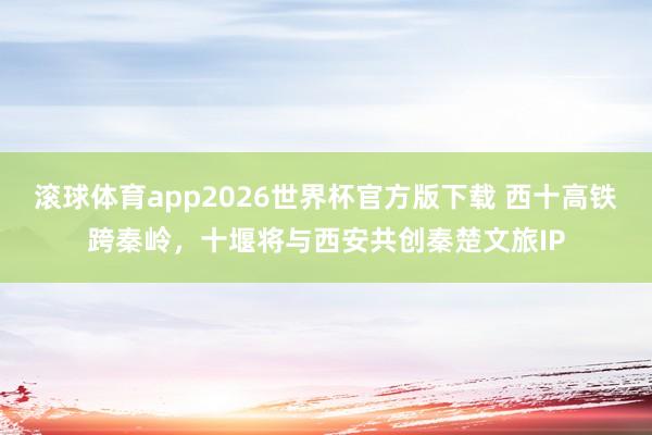 滚球体育app2026世界杯官方版下载 西十高铁跨秦岭，十堰将与西安共创秦楚文旅IP