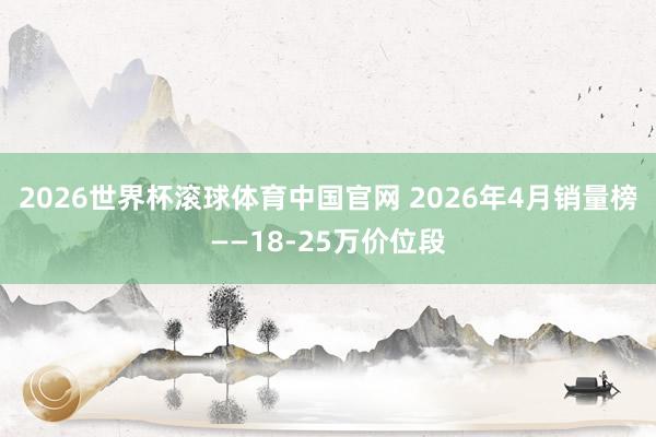 2026世界杯滚球体育中国官网 2026年4月销量榜——18-25万价位段