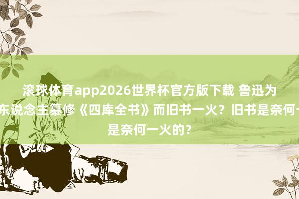 滚球体育app2026世界杯官方版下载 鲁迅为何说清东说念主纂修《四库全书》而旧书一火？旧书是奈何一火的？