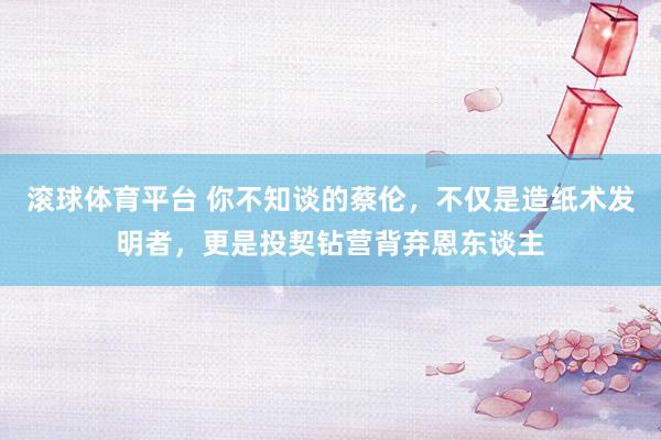 滚球体育平台 你不知谈的蔡伦，不仅是造纸术发明者，更是投契钻营背弃恩东谈主
