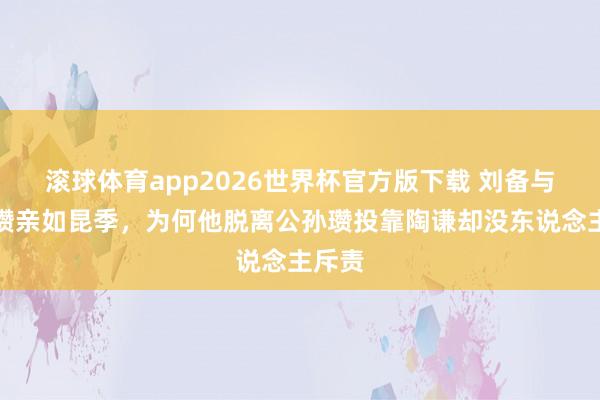 滚球体育app2026世界杯官方版下载 刘备与公孙瓒亲如昆季，为何他脱离公孙瓒投靠陶谦却没东说念主斥责