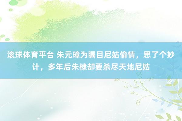 滚球体育平台 朱元璋为瞩目尼姑偷情，思了个妙计，多年后朱棣却要杀尽天地尼姑