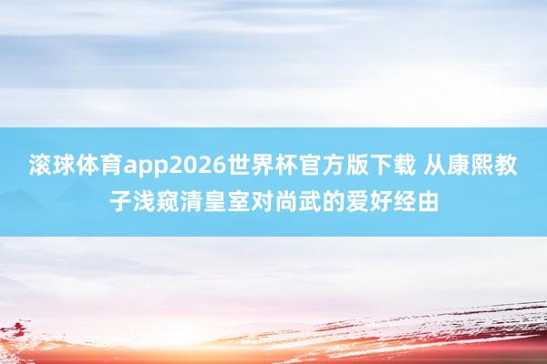 滚球体育app2026世界杯官方版下载 从康熙教子浅窥清皇室对尚武的爱好经由
