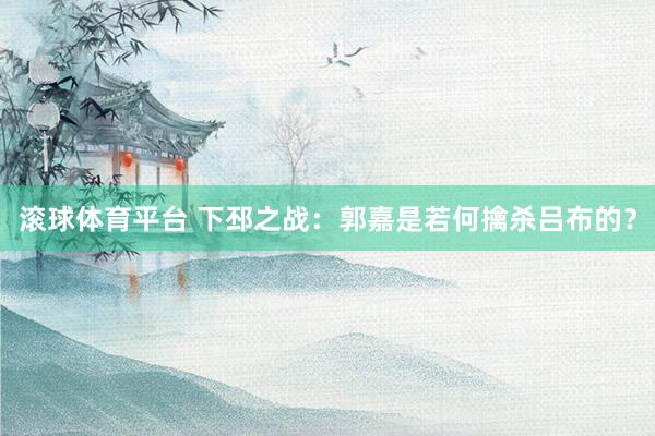 滚球体育平台 下邳之战：郭嘉是若何擒杀吕布的？