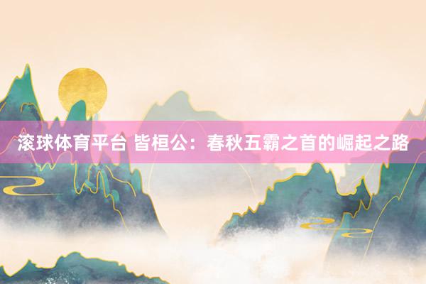 滚球体育平台 皆桓公：春秋五霸之首的崛起之路