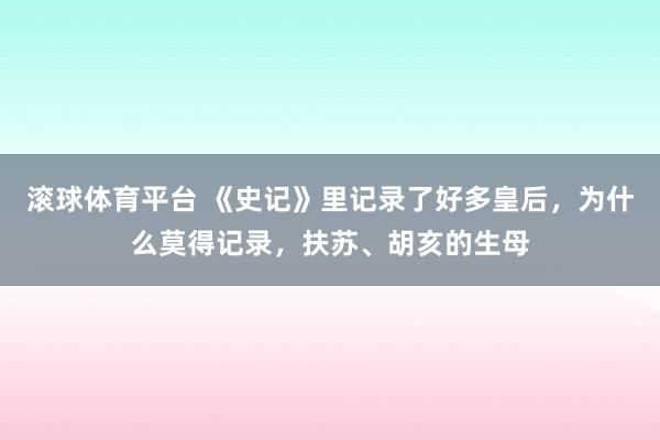 滚球体育平台 《史记》里记录了好多皇后，为什么莫得记录，扶苏、胡亥的生母