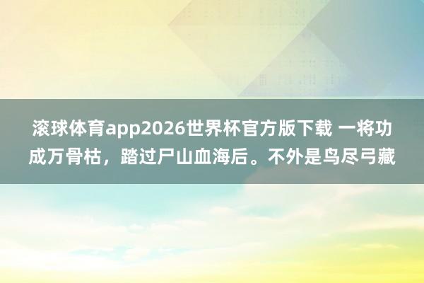 滚球体育app2026世界杯官方版下载 一将功成万骨枯，踏过尸山血海后。不外是鸟尽弓藏