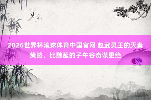 2026世界杯滚球体育中国官网 赵武灵王的灭秦策略，比魏延的子午谷奇谋更绝