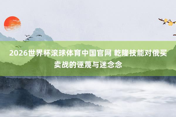 2026世界杯滚球体育中国官网 乾隆技能对俄买卖战的诬蔑与迷念念