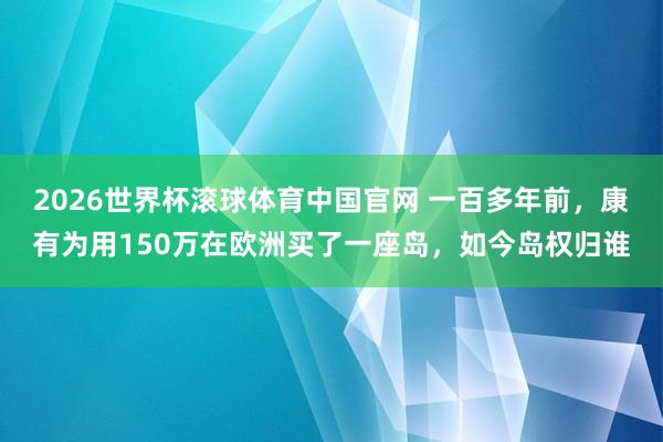2026世界杯滚球体育中国官网 一百多年前，康有为用150万在欧洲买了一座岛，如今岛权归谁