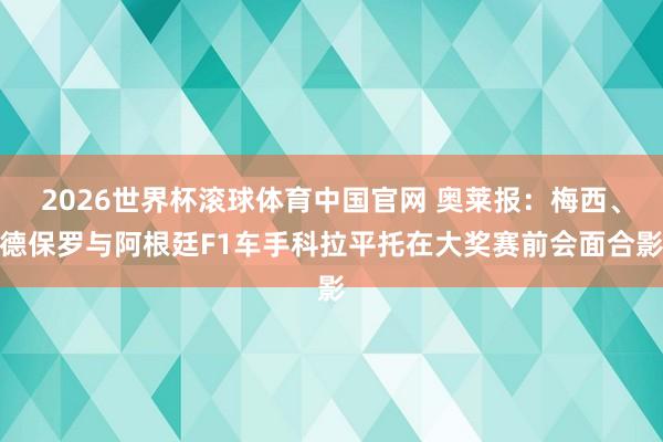 2026世界杯滚球体育中国官网 奥莱报：梅西、德保罗与阿根廷F1车手科拉平托在大奖赛前会面合影