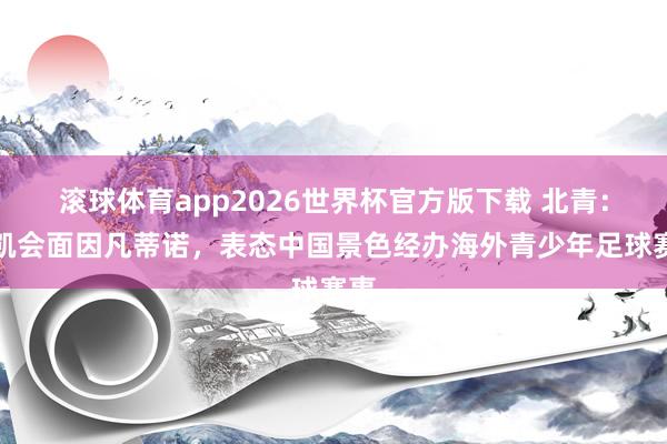 滚球体育app2026世界杯官方版下载 北青：宋凯会面因凡蒂诺，表态中国景色经办海外青少年足球赛事