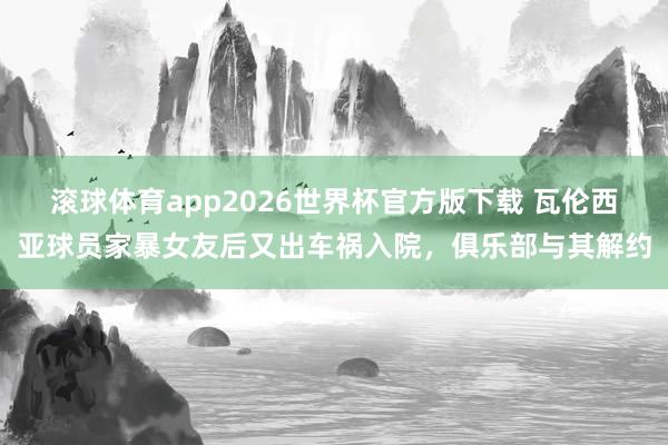滚球体育app2026世界杯官方版下载 瓦伦西亚球员家暴女友后又出车祸入院，俱乐部与其解约
