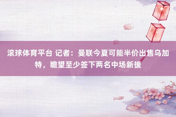 滚球体育平台 记者：曼联今夏可能半价出售乌加特，瞻望至少签下两名中场新援