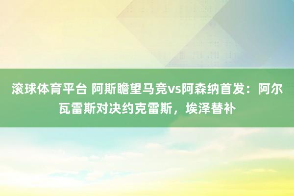 滚球体育平台 阿斯瞻望马竞vs阿森纳首发：阿尔瓦雷斯对决约克雷斯，埃泽替补