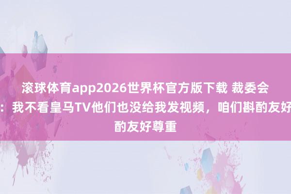 滚球体育app2026世界杯官方版下载 裁委会主席：我不看皇马TV他们也没给我发视频，咱们斟酌友好尊重