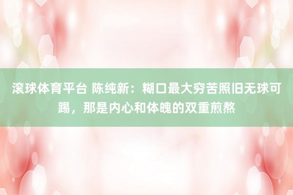 滚球体育平台 陈纯新：糊口最大穷苦照旧无球可踢，那是内心和体魄的双重煎熬
