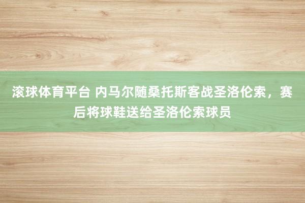 滚球体育平台 内马尔随桑托斯客战圣洛伦索，赛后将球鞋送给圣洛伦索球员
