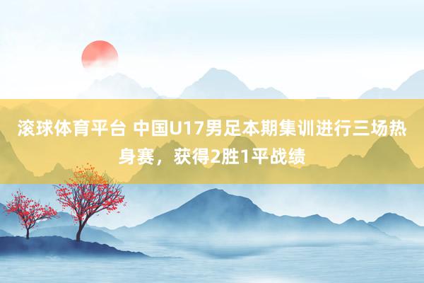 滚球体育平台 中国U17男足本期集训进行三场热身赛，获得2胜1平战绩