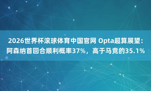 2026世界杯滚球体育中国官网 Opta超算展望：阿森纳首回合顺利概率37%，高于马竞的35.1%