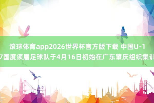 滚球体育app2026世界杯官方版下载 中国U-17国度须眉足球队于4月16日初始在广东肇庆组织集训