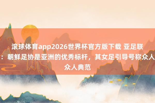 滚球体育app2026世界杯官方版下载 亚足联主席：朝鲜足协是亚洲的优秀标杆，其女足引导号称众人典范