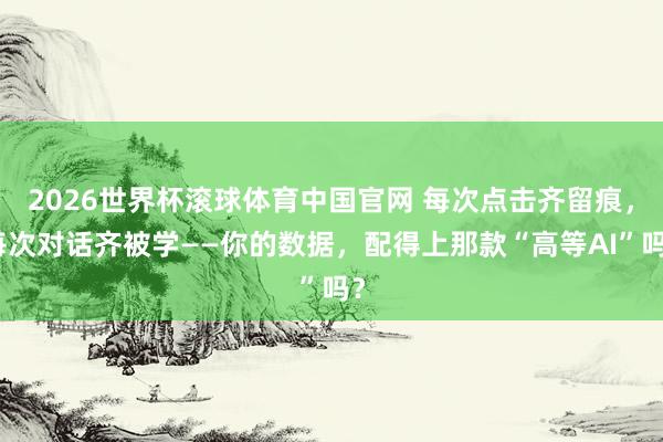 2026世界杯滚球体育中国官网 每次点击齐留痕，每次对话齐被学——你的数据，配得上那款“高等AI”吗？