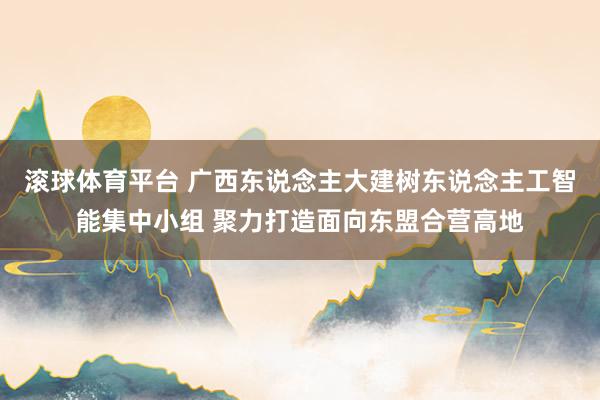 滚球体育平台 广西东说念主大建树东说念主工智能集中小组 聚力打造面向东盟合营高地