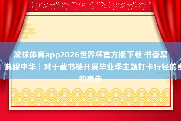 滚球体育app2026世界杯官方版下载 书香黑大・典耀中华｜对于藏书楼开展毕业季主题打卡行径的奉告