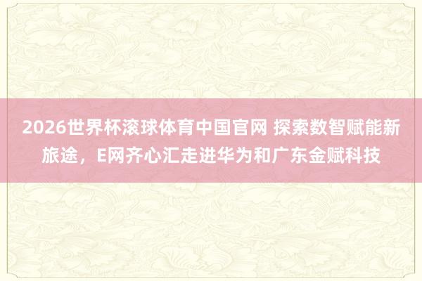 2026世界杯滚球体育中国官网 探索数智赋能新旅途，E网齐心汇走进华为和广东金赋科技