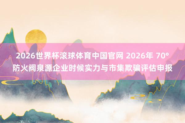 2026世界杯滚球体育中国官网 2026年 70°防火阀泉源企业时候实力与市集欺骗评估申报