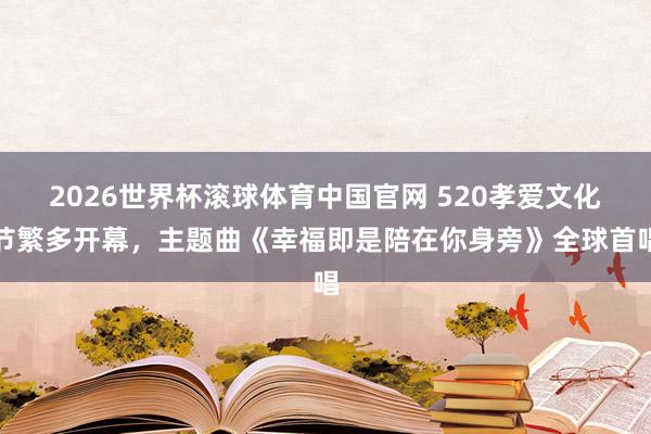 2026世界杯滚球体育中国官网 520孝爱文化节繁多开幕，主题曲《幸福即是陪在你身旁》全球首唱