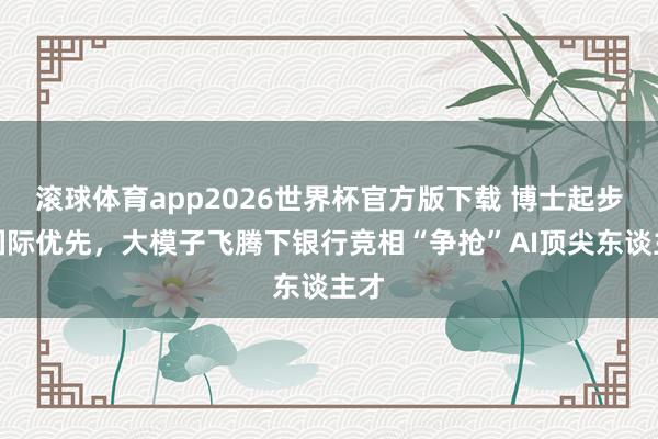 滚球体育app2026世界杯官方版下载 博士起步、国际优先，大模子飞腾下银行竞相“争抢”AI顶尖东谈主才
