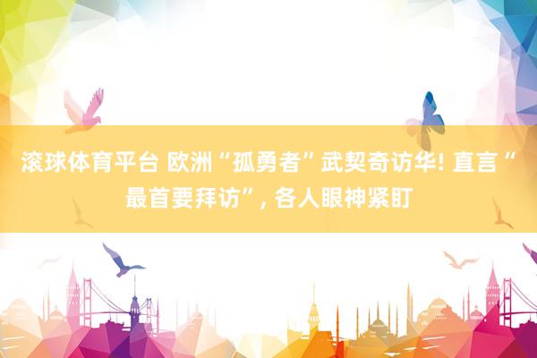 滚球体育平台 欧洲“孤勇者”武契奇访华! 直言“最首要拜访”， 各人眼神紧盯