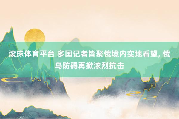 滚球体育平台 多国记者皆聚俄境内实地看望， 俄乌防碍再掀浓烈抗击