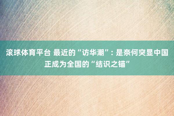 滚球体育平台 最近的“访华潮”: 是奈何突显中国正成为全国的“结识之锚”