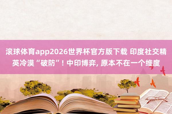 滚球体育app2026世界杯官方版下载 印度社交精英冷漠“破防”! 中印博弈， 原本不在一个维度