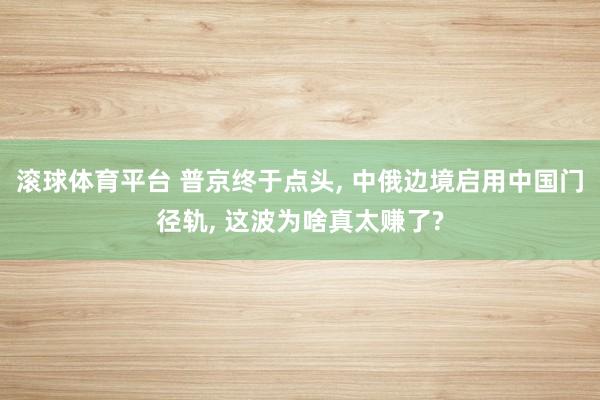 滚球体育平台 普京终于点头， 中俄边境启用中国门径轨， 这波为啥真太赚了?