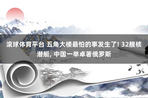 滚球体育平台 五角大楼最怕的事发生了! 32艘核潜艇， 中国一举卓著俄罗斯