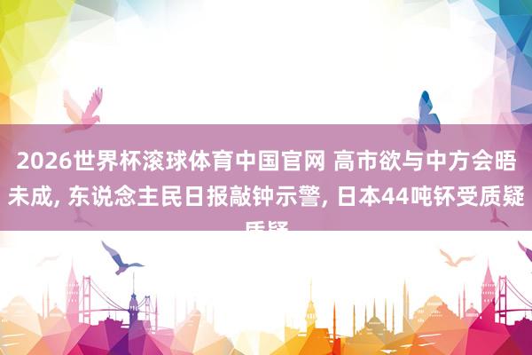2026世界杯滚球体育中国官网 高市欲与中方会晤未成， 东说念主民日报敲钟示警， 日本44吨钚受质疑