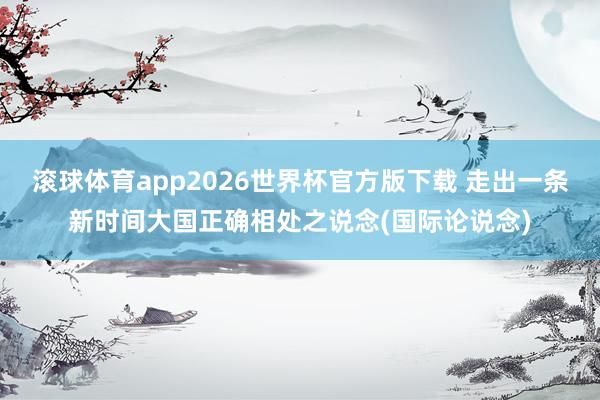 滚球体育app2026世界杯官方版下载 走出一条新时间大国正确相处之说念(国际论说念)