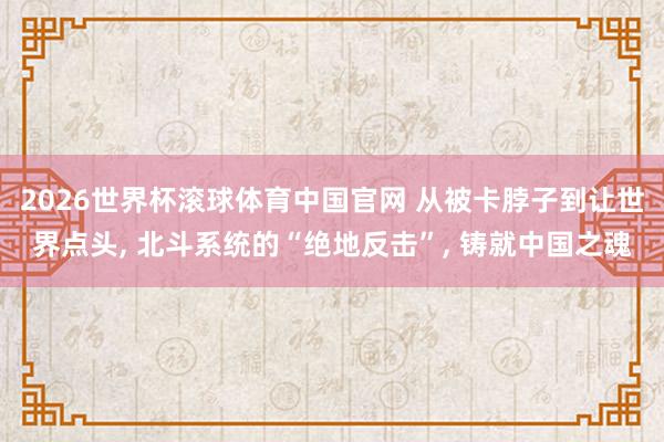 2026世界杯滚球体育中国官网 从被卡脖子到让世界点头， 北斗系统的“绝地反击”， 铸就中国之魂