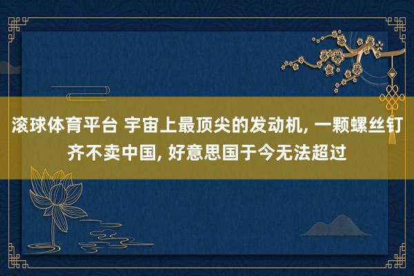 滚球体育平台 宇宙上最顶尖的发动机， 一颗螺丝钉齐不卖中国， 好意思国于今无法超过